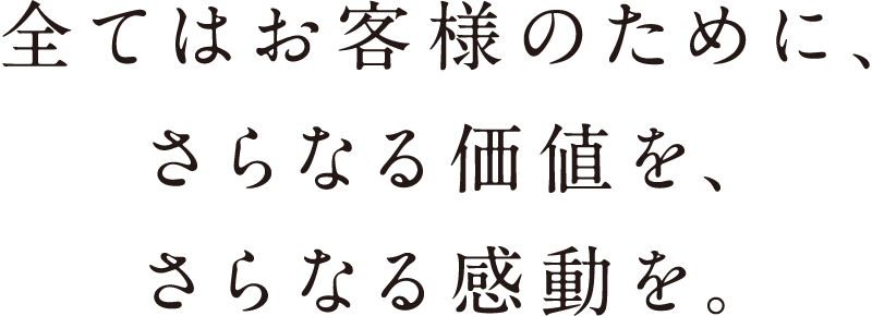 全てはお客様のために、さらなる価値を、さらなる感動を。